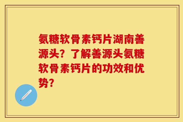 氨糖软骨素钙片湖南善源头？了解善源头氨糖软骨素钙片的功效和优势？