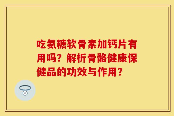 吃氨糖软骨素加钙片有用吗?解析骨骼健康保健品的功效与作用? 吃氨糖软骨素加钙片有用吗?解析骨骼健康保健品的功效与作用?