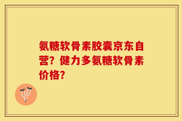 氨糖软骨素胶囊京东自营？健力多氨糖软骨素价格？