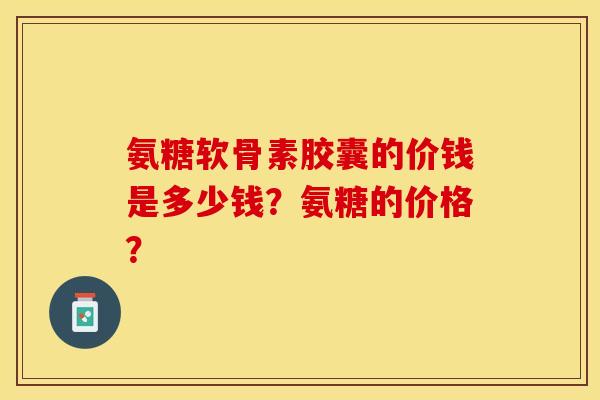 氨糖软骨素胶囊的价钱是多少钱?氨糖的价格? 氨糖软骨素胶囊的价钱是多少钱?氨糖的价格?