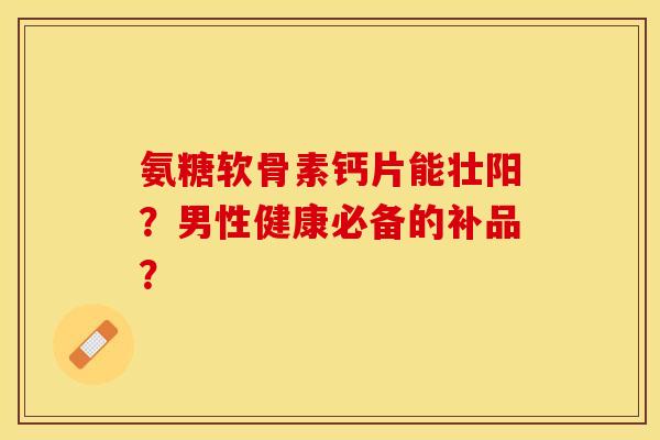 氨糖软骨素钙片能壮阳?男性健康必备的补品? 氨糖软骨素钙片能壮阳?男性健康必备的补品?