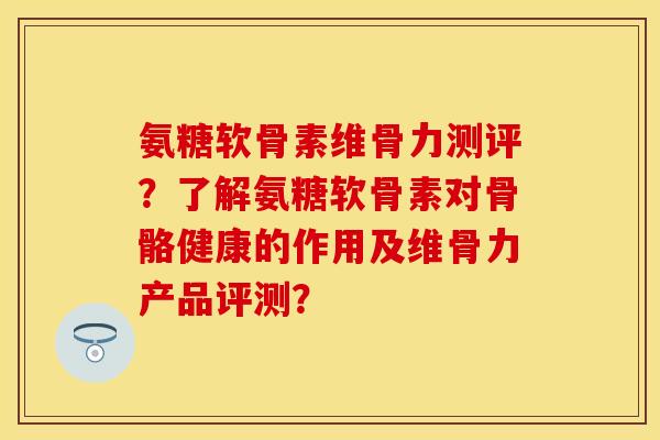 氨糖软骨素维骨力测评？了解氨糖软骨素对骨骼健康的作用及维骨力产品评测？