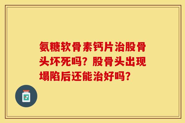 氨糖软骨素钙片治股骨头坏死吗？股骨头出现塌陷后还能治好吗？