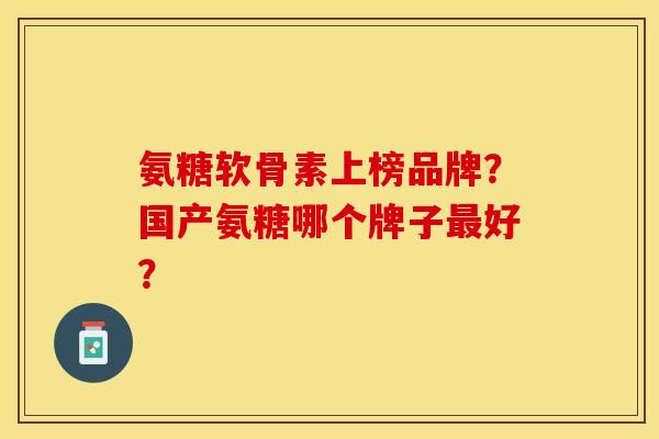 氨糖软骨素上榜品牌？国产氨糖哪个牌子最好？