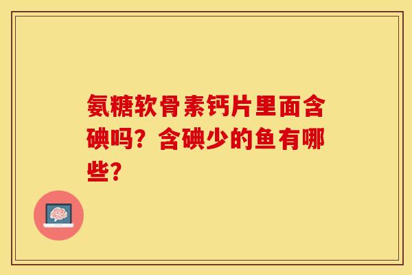 氨糖软骨素钙片里面含碘吗？含碘少的鱼有哪些？