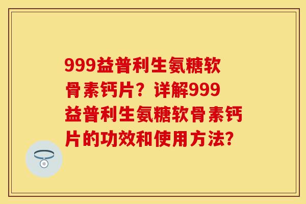 999益普利生氨糖软骨素钙片?详解999益普利生氨糖软骨素钙片的功效和使用方法? 999益普利生氨糖软骨素钙片?详解999益普利生氨糖软骨素钙片的功效和使用方法?