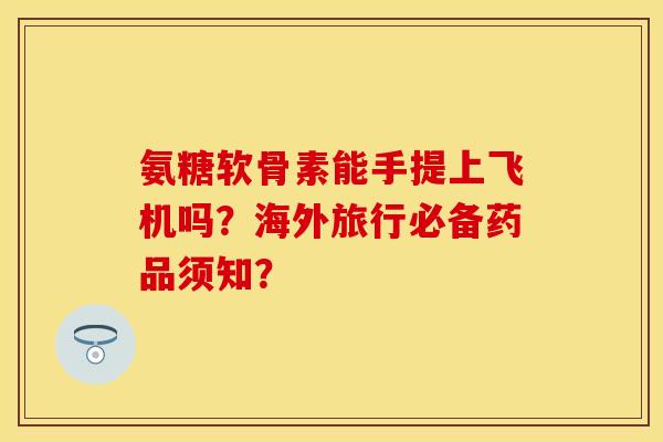 氨糖软骨素能手提上飞机吗？海外旅行必备药品须知？