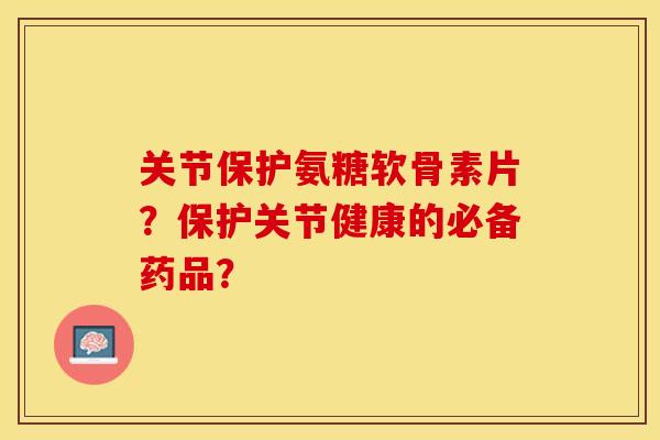 关节保护氨糖软骨素片？保护关节健康的必备药品？