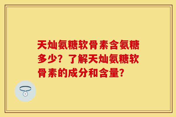 天灿氨糖软骨素含氨糖多少？了解天灿氨糖软骨素的成分和含量？