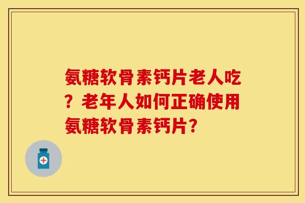 氨糖软骨素钙片老人吃？老年人如何正确使用氨糖软骨素钙片？