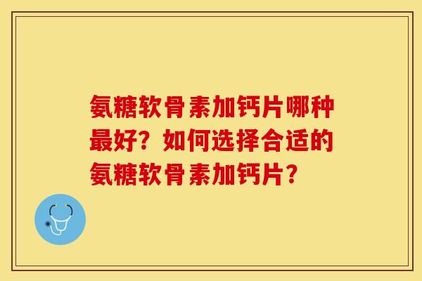 氨糖软骨素加钙片哪种好?如何选择合适的氨糖软骨素加钙片? 氨糖软骨素加钙片哪种好?如何选择合适的氨糖软骨素加钙片?