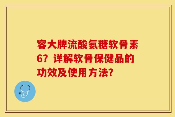 容大牌流酸氨糖软骨素6?详解软骨保健品的功效及使用方法? 容大牌流酸氨糖软骨素6?详解软骨保健品的功效及使用方法?