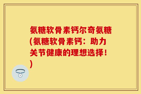 氨糖软骨素钙尔奇氨糖(氨糖软骨素钙:助力关节健康的理想选择!) 氨糖软骨素钙尔奇氨糖(氨糖软骨素钙:助力关节健康的理想选择!)