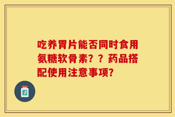 吃养胃片能否同时食用氨糖软骨素??药品搭配使用注意事项? 吃养胃片能否同时食用氨糖软骨素??药品搭配使用注意事项?