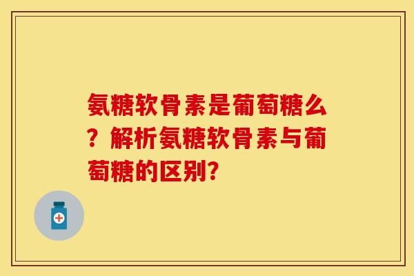 氨糖软骨素是葡萄糖么？解析氨糖软骨素与葡萄糖的区别？