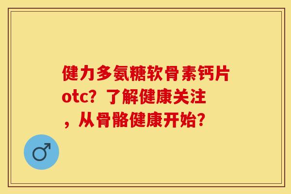 健力多氨糖软骨素钙片otc？了解健康关注，从骨骼健康开始？