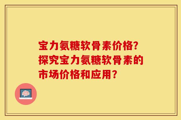 宝力氨糖软骨素价格？探究宝力氨糖软骨素的市场价格和应用？