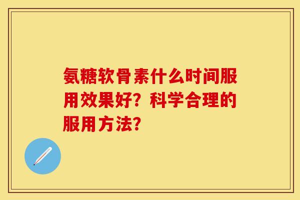 氨糖软骨素什么时间服用效果好？科学合理的服用方法？