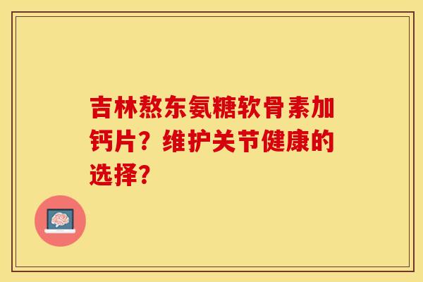 吉林熬东氨糖软骨素加钙片?维护关节健康的选择? 吉林熬东氨糖软骨素加钙片?维护关节健康的选择?