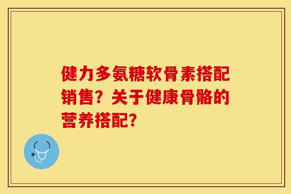 健力多氨糖软骨素搭配销售?关于健康骨骼的营养搭配? 健力多氨糖软骨素搭配销售?关于健康骨骼的营养搭配?