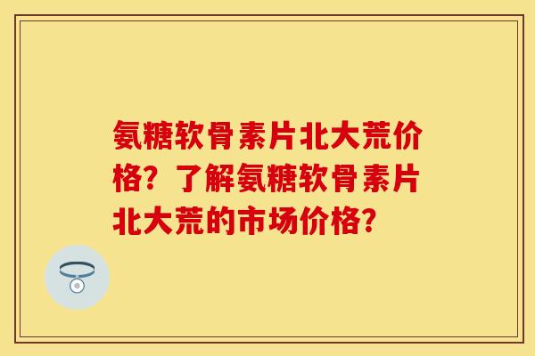 氨糖软骨素片北大荒价格？了解氨糖软骨素片北大荒的市场价格？