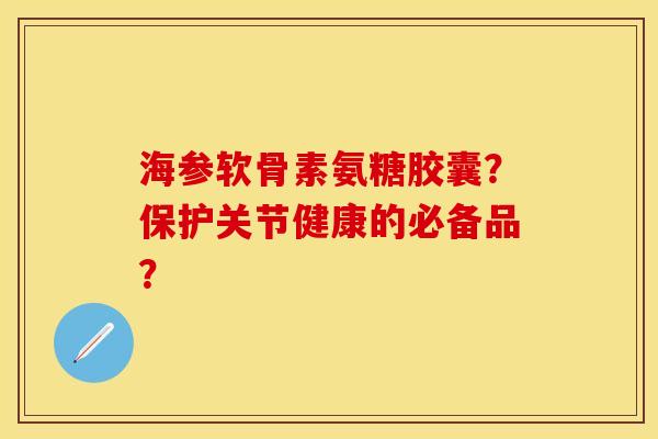 海参软骨素氨糖胶囊?保护关节健康的必备品? 海参软骨素氨糖胶囊?保护关节健康的必备品?