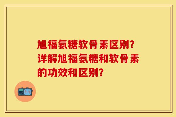 旭福氨糖软骨素区别？详解旭福氨糖和软骨素的功效和区别？