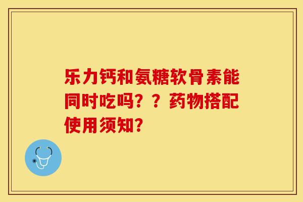 乐力钙和氨糖软骨素能同时吃吗？？搭配使用须知？