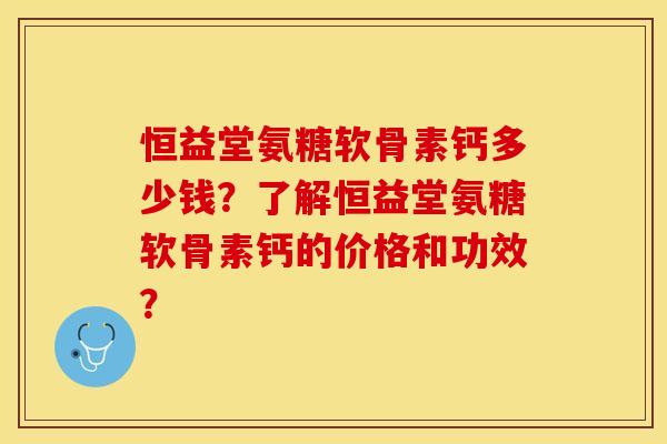 恒益堂氨糖软骨素钙多少钱?了解恒益堂氨糖软骨素钙的价格和功效? 恒益堂氨糖软骨素钙多少钱?了解恒益堂氨糖软骨素钙的价格和功效?