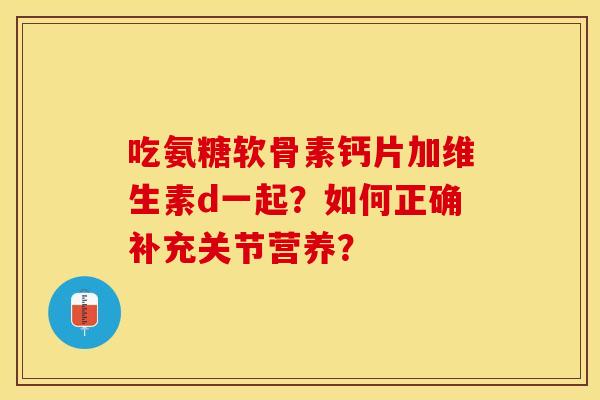 吃氨糖软骨素钙片加维生素d一起？如何正确补充关节营养？