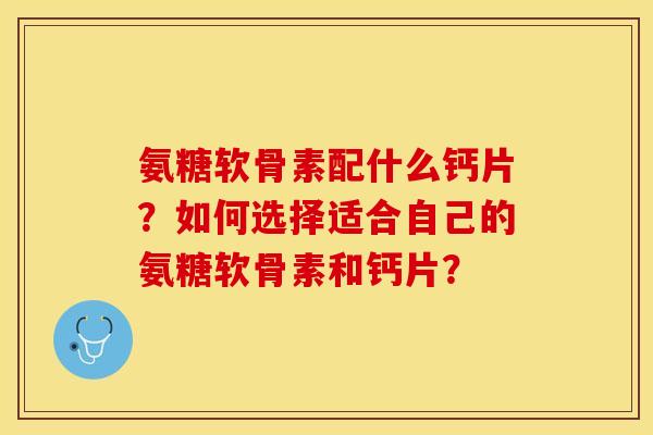 氨糖软骨素配什么钙片?如何选择适合自己的氨糖软骨素和钙片? 氨糖软骨素配什么钙片?如何选择适合自己的氨糖软骨素和钙片?