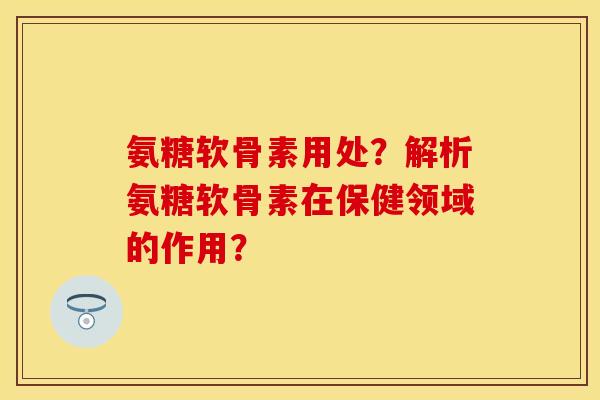 氨糖软骨素用处？解析氨糖软骨素在保健领域的作用？