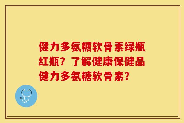 健力多氨糖软骨素绿瓶红瓶?了解健康保健品健力多氨糖软骨素? 健力多氨糖软骨素绿瓶红瓶?了解健康保健品健力多氨糖软骨素?