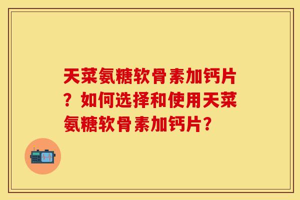 天菜氨糖软骨素加钙片?如何选择和使用天菜氨糖软骨素加钙片? 天菜氨糖软骨素加钙片?如何选择和使用天菜氨糖软骨素加钙片?