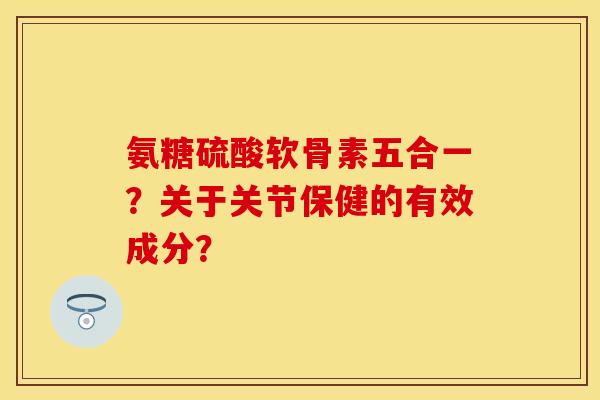 氨糖硫酸软骨素五合一？关于关节保健的有效成分？