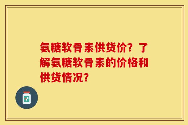 氨糖软骨素供货价？了解氨糖软骨素的价格和供货情况？