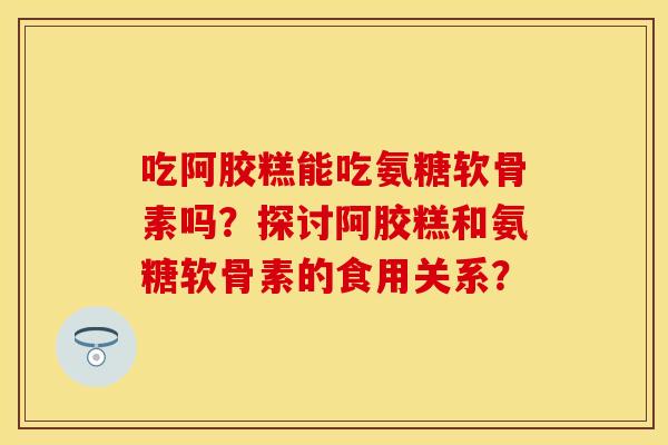 吃阿胶糕能吃氨糖软骨素吗?探讨阿胶糕和氨糖软骨素的食用关系? 吃阿胶糕能吃氨糖软骨素吗?探讨阿胶糕和氨糖软骨素的食用关系?