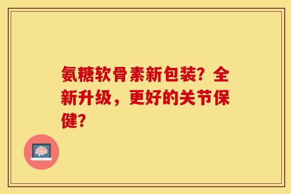 氨糖软骨素新包装？全新升级，更好的关节保健？