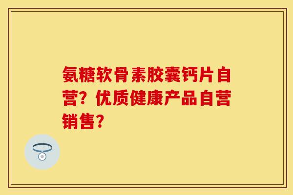 氨糖软骨素胶囊钙片自营?优质健康产品自营销售? 氨糖软骨素胶囊钙片自营?优质健康产品自营销售?