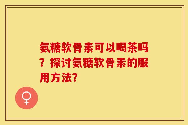 氨糖软骨素可以喝茶吗?探讨氨糖软骨素的服用方法? 氨糖软骨素可以喝茶吗?探讨氨糖软骨素的服用方法?
