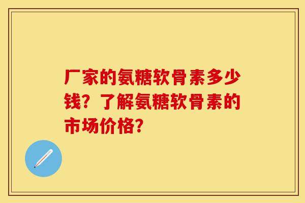 厂家的氨糖软骨素多少钱?了解氨糖软骨素的市场价格? 厂家的氨糖软骨素多少钱?了解氨糖软骨素的市场价格?