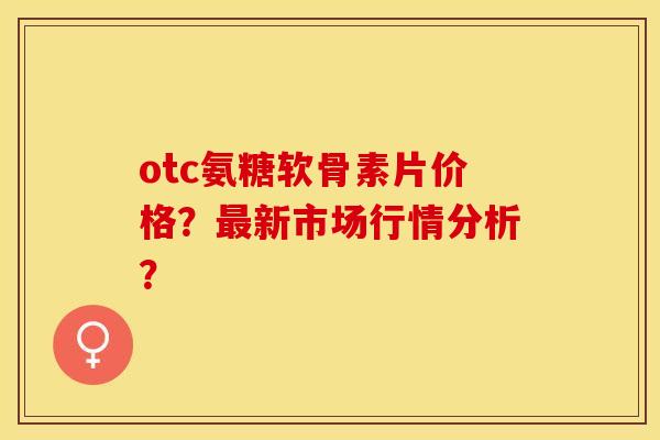 otc氨糖软骨素片价格？新市场行情分析？