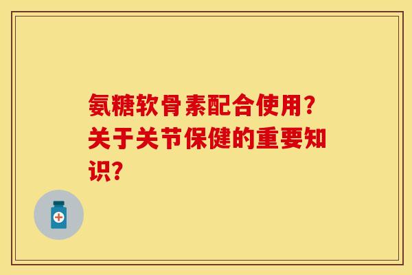 氨糖软骨素配合使用?关于关节保健的重要知识? 氨糖软骨素配合使用?关于关节保健的重要知识?