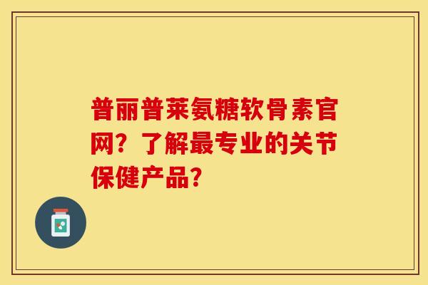 普丽普莱氨糖软骨素官网?了解专业的关节保健产品? 普丽普莱氨糖软骨素官网?了解专业的关节保健产品?