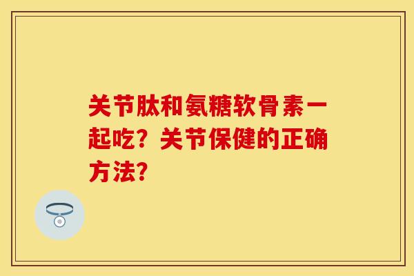 关节肽和氨糖软骨素一起吃？关节保健的正确方法？