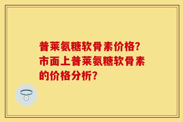 普莱氨糖软骨素价格?市面上普莱氨糖软骨素的价格分析? 普莱氨糖软骨素价格?市面上普莱氨糖软骨素的价格分析?