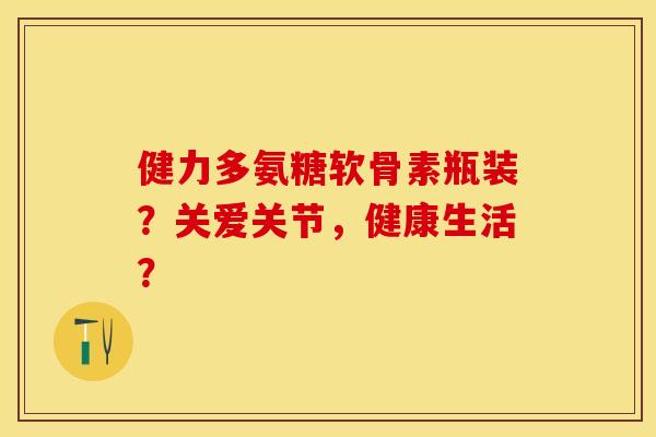 健力多氨糖软骨素瓶装？关爱关节，健康生活？