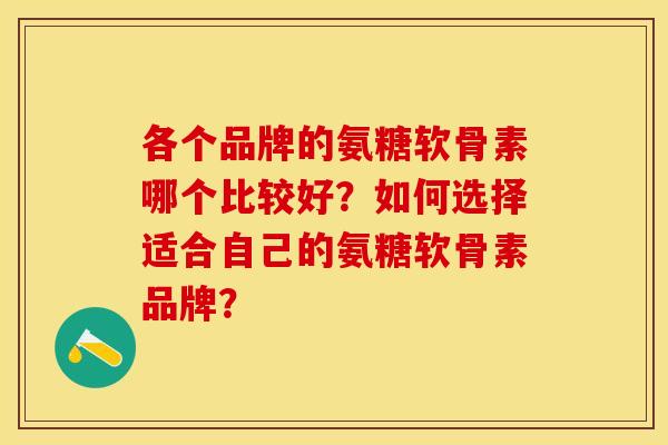 各个品牌的氨糖软骨素哪个比较好？如何选择适合自己的氨糖软骨素品牌？