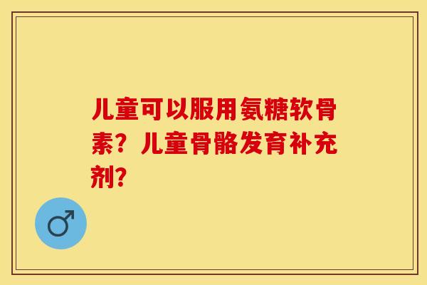 儿童可以服用氨糖软骨素？儿童骨骼发育补充剂？