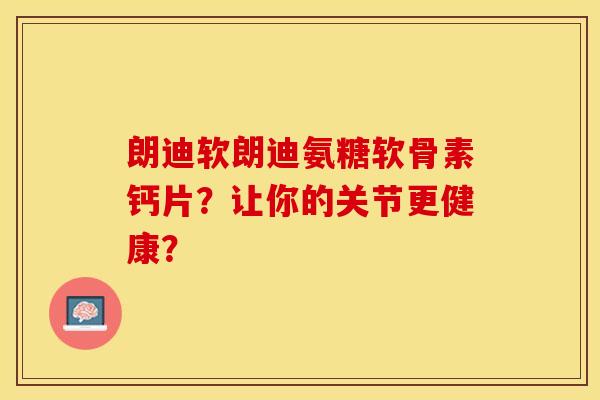 朗迪软朗迪氨糖软骨素钙片?让你的关节更健康? 朗迪软朗迪氨糖软骨素钙片?让你的关节更健康?